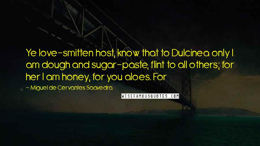 Miguel De Cervantes Saavedra Quotes: Ye love-smitten host, know that to Dulcinea only I am dough and sugar-paste, flint to all others; for her I am honey, for you aloes. For