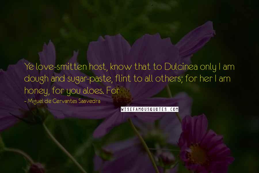 Miguel De Cervantes Saavedra Quotes: Ye love-smitten host, know that to Dulcinea only I am dough and sugar-paste, flint to all others; for her I am honey, for you aloes. For