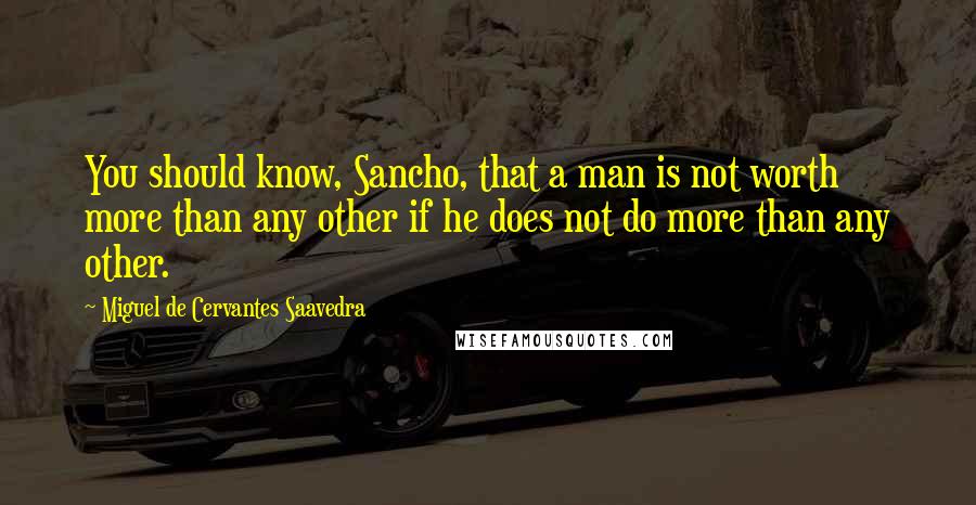 Miguel De Cervantes Saavedra Quotes: You should know, Sancho, that a man is not worth more than any other if he does not do more than any other.
