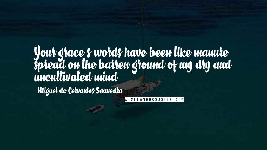 Miguel De Cervantes Saavedra Quotes: Your grace's words have been like manure spread on the barren ground of my dry and uncultivated mind.