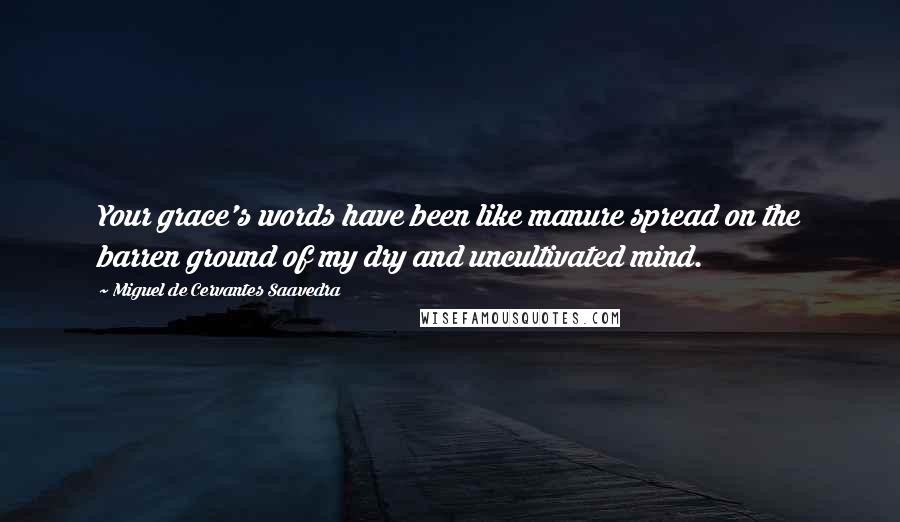 Miguel De Cervantes Saavedra Quotes: Your grace's words have been like manure spread on the barren ground of my dry and uncultivated mind.