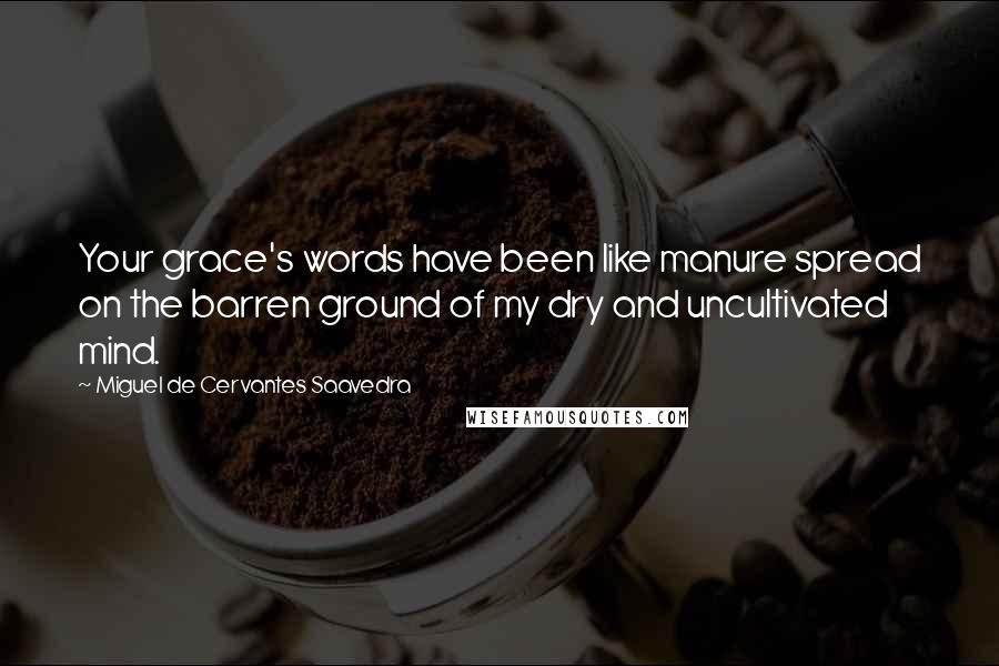 Miguel De Cervantes Saavedra Quotes: Your grace's words have been like manure spread on the barren ground of my dry and uncultivated mind.