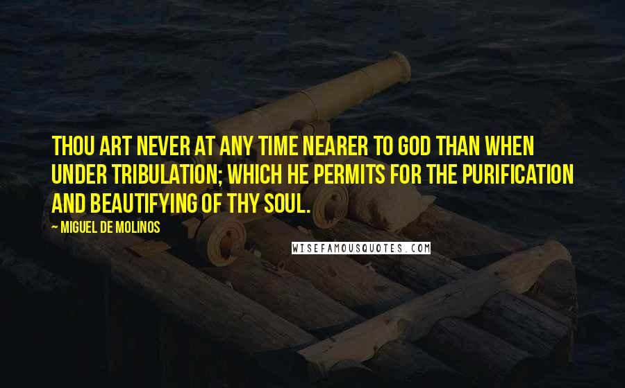 Miguel De Molinos Quotes: Thou art never at any time nearer to God than when under tribulation; which He permits for the purification and beautifying of thy soul.