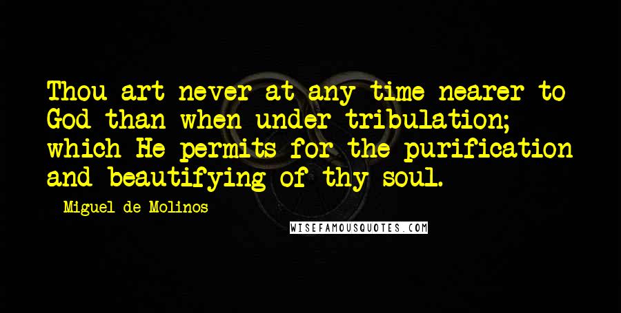 Miguel De Molinos Quotes: Thou art never at any time nearer to God than when under tribulation; which He permits for the purification and beautifying of thy soul.