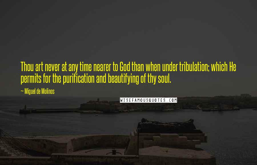 Miguel De Molinos Quotes: Thou art never at any time nearer to God than when under tribulation; which He permits for the purification and beautifying of thy soul.