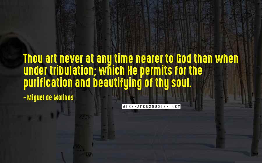 Miguel De Molinos Quotes: Thou art never at any time nearer to God than when under tribulation; which He permits for the purification and beautifying of thy soul.