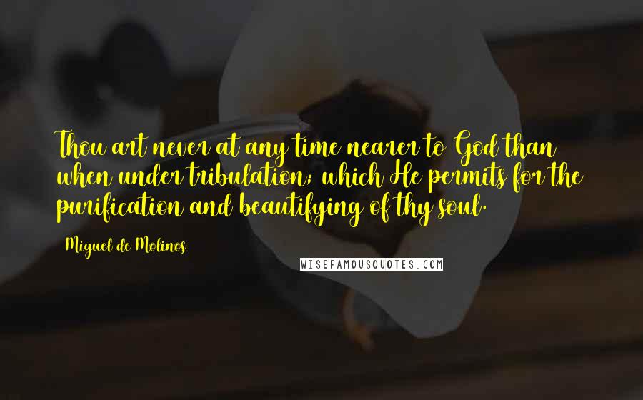 Miguel De Molinos Quotes: Thou art never at any time nearer to God than when under tribulation; which He permits for the purification and beautifying of thy soul.