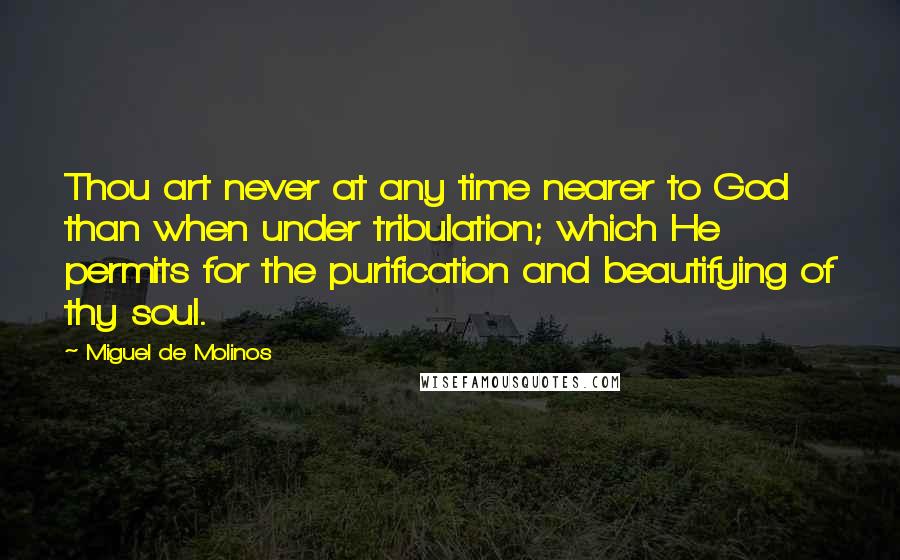 Miguel De Molinos Quotes: Thou art never at any time nearer to God than when under tribulation; which He permits for the purification and beautifying of thy soul.