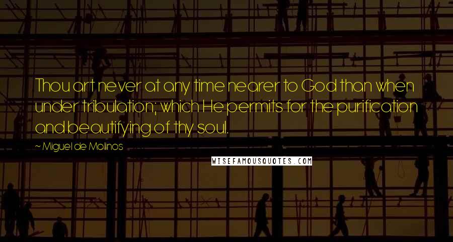 Miguel De Molinos Quotes: Thou art never at any time nearer to God than when under tribulation; which He permits for the purification and beautifying of thy soul.
