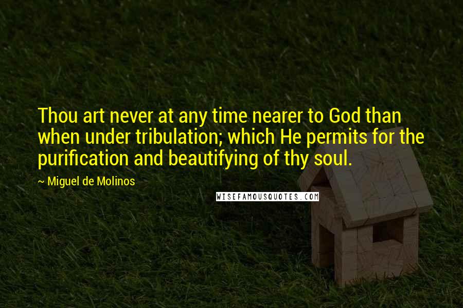 Miguel De Molinos Quotes: Thou art never at any time nearer to God than when under tribulation; which He permits for the purification and beautifying of thy soul.