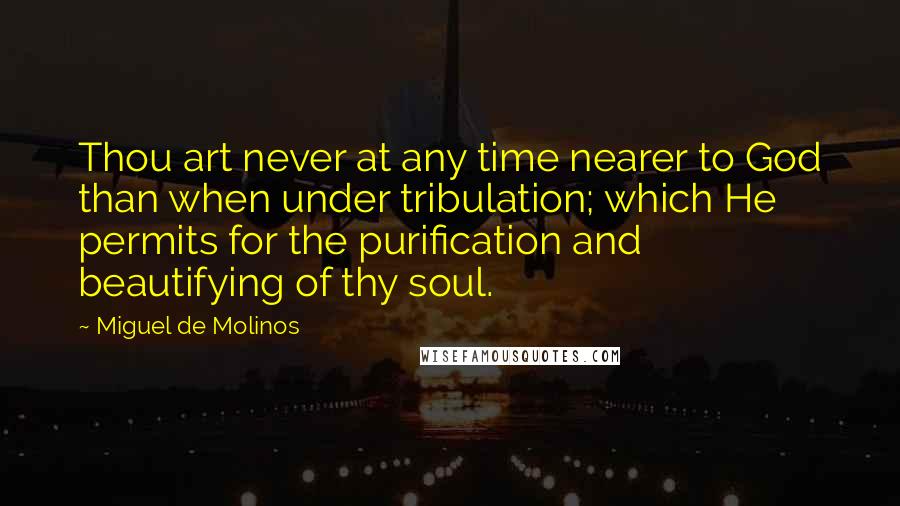 Miguel De Molinos Quotes: Thou art never at any time nearer to God than when under tribulation; which He permits for the purification and beautifying of thy soul.