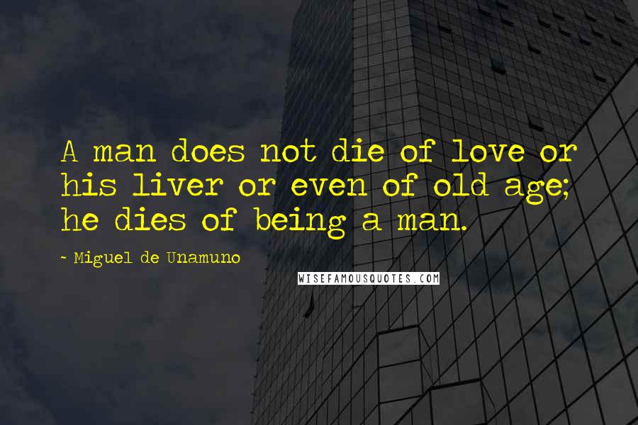 Miguel De Unamuno Quotes: A man does not die of love or his liver or even of old age; he dies of being a man.