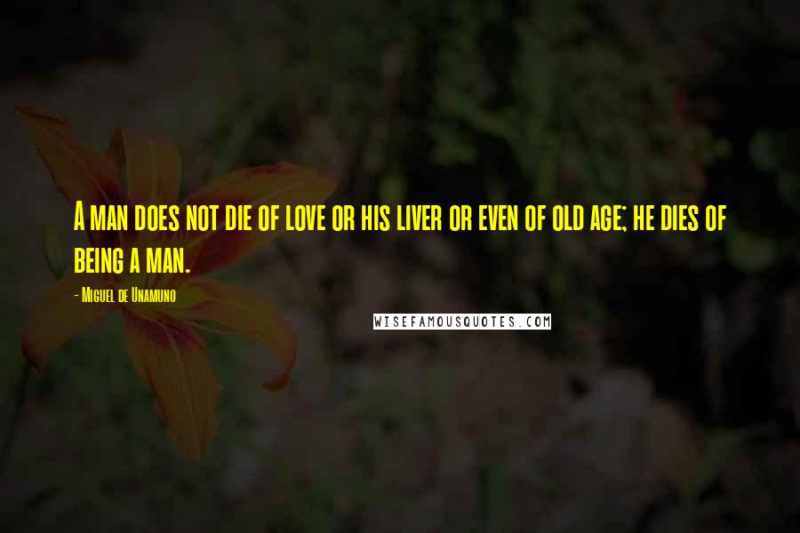 Miguel De Unamuno Quotes: A man does not die of love or his liver or even of old age; he dies of being a man.