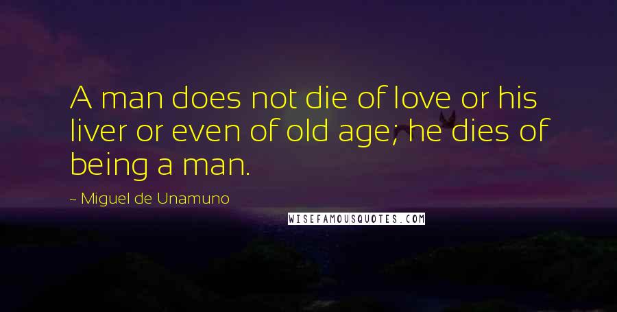 Miguel De Unamuno Quotes: A man does not die of love or his liver or even of old age; he dies of being a man.