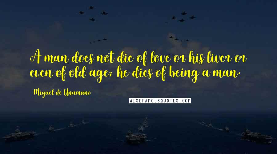 Miguel De Unamuno Quotes: A man does not die of love or his liver or even of old age; he dies of being a man.