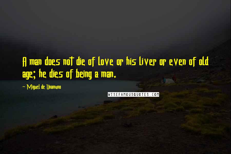 Miguel De Unamuno Quotes: A man does not die of love or his liver or even of old age; he dies of being a man.