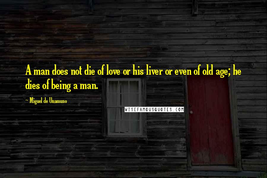 Miguel De Unamuno Quotes: A man does not die of love or his liver or even of old age; he dies of being a man.