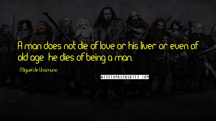 Miguel De Unamuno Quotes: A man does not die of love or his liver or even of old age; he dies of being a man.