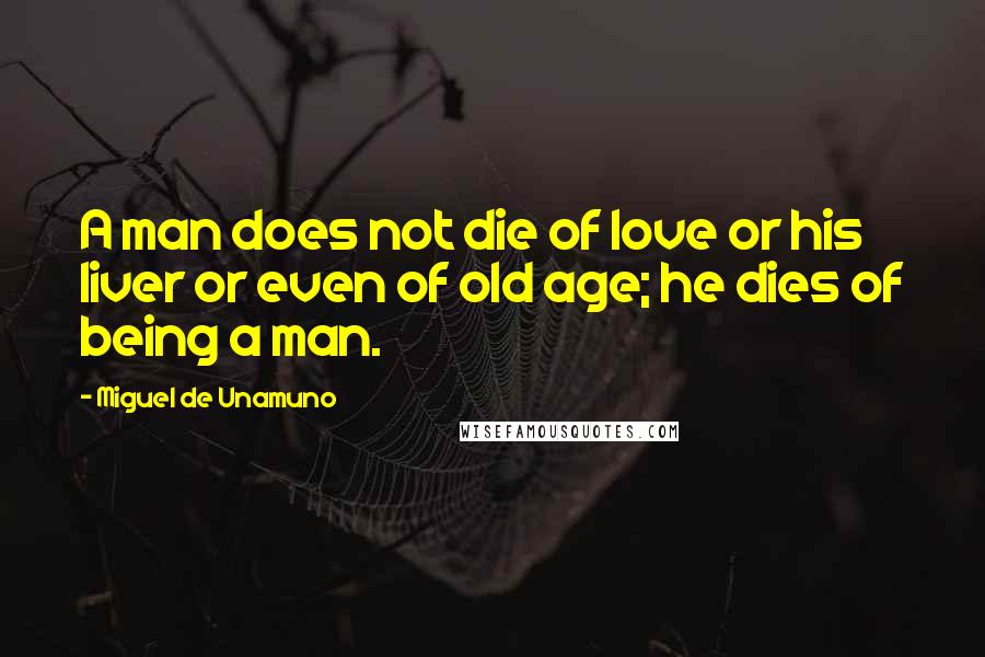 Miguel De Unamuno Quotes: A man does not die of love or his liver or even of old age; he dies of being a man.