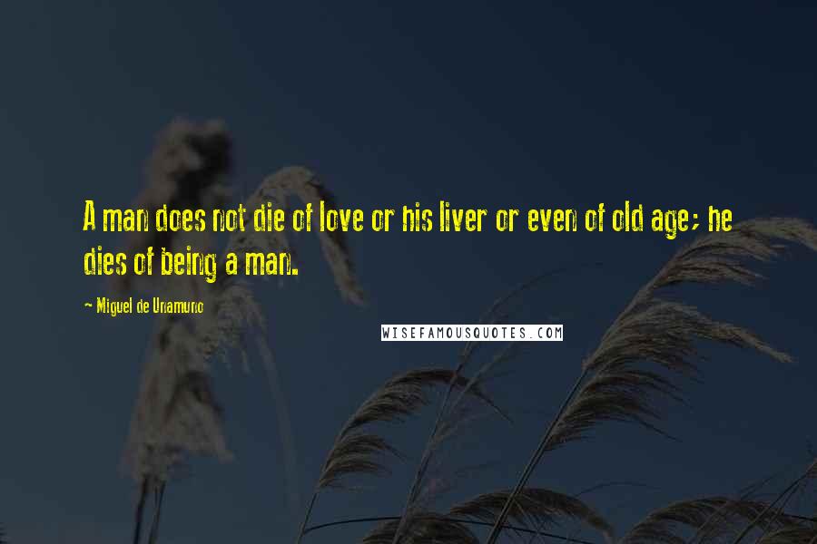 Miguel De Unamuno Quotes: A man does not die of love or his liver or even of old age; he dies of being a man.