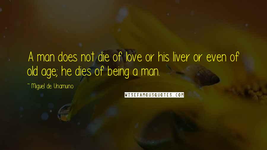 Miguel De Unamuno Quotes: A man does not die of love or his liver or even of old age; he dies of being a man.