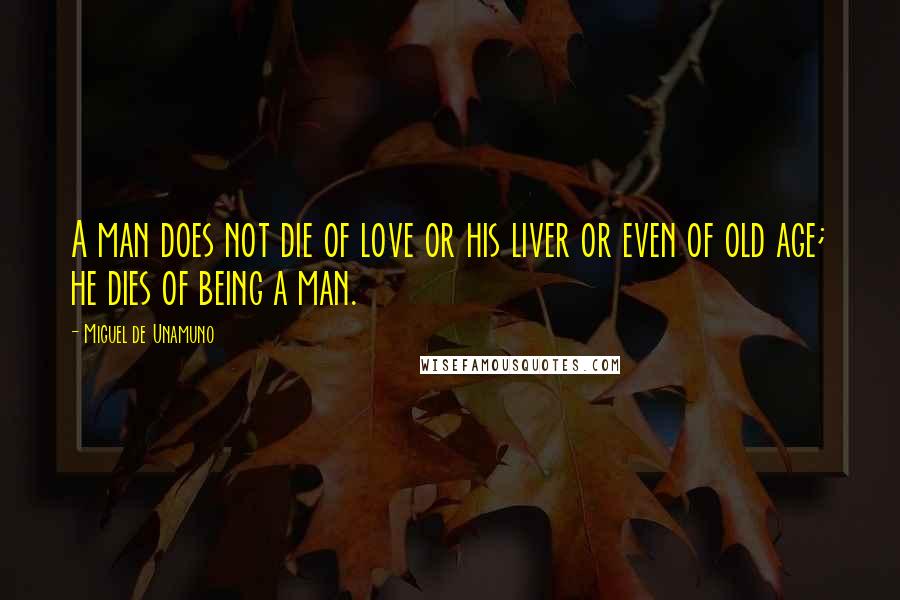 Miguel De Unamuno Quotes: A man does not die of love or his liver or even of old age; he dies of being a man.