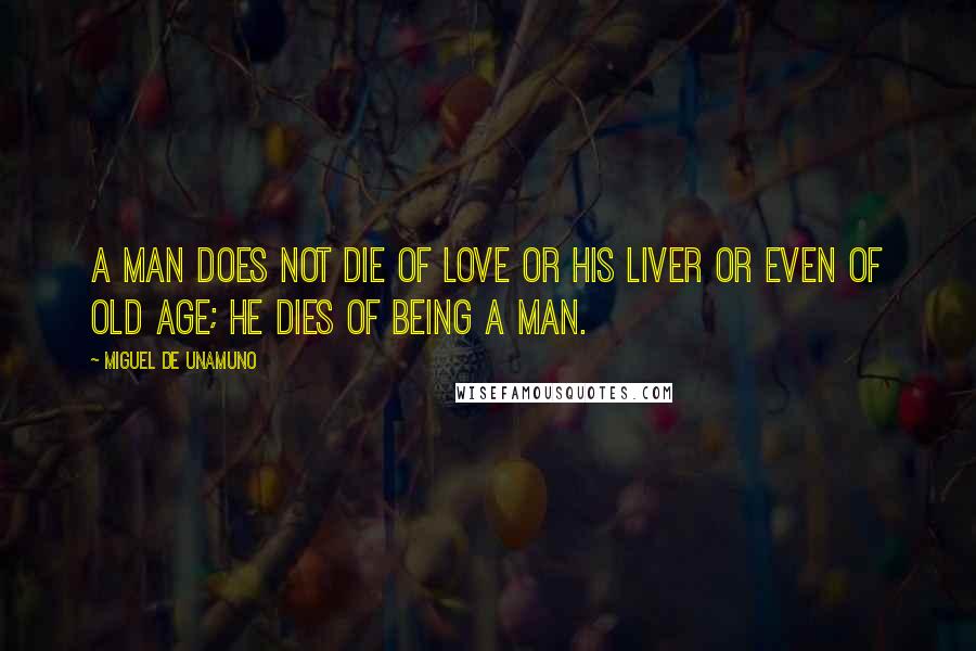 Miguel De Unamuno Quotes: A man does not die of love or his liver or even of old age; he dies of being a man.