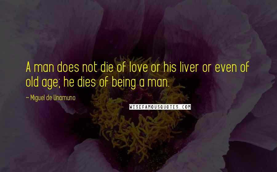 Miguel De Unamuno Quotes: A man does not die of love or his liver or even of old age; he dies of being a man.