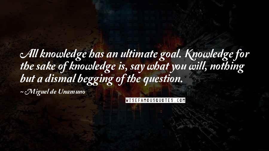Miguel De Unamuno Quotes: All knowledge has an ultimate goal. Knowledge for the sake of knowledge is, say what you will, nothing but a dismal begging of the question.