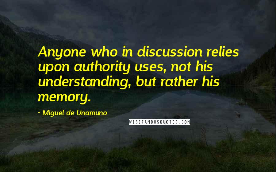 Miguel De Unamuno Quotes: Anyone who in discussion relies upon authority uses, not his understanding, but rather his memory.
