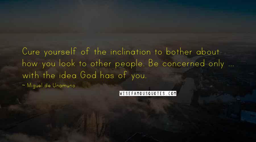 Miguel De Unamuno Quotes: Cure yourself of the inclination to bother about how you look to other people. Be concerned only ... with the idea God has of you.