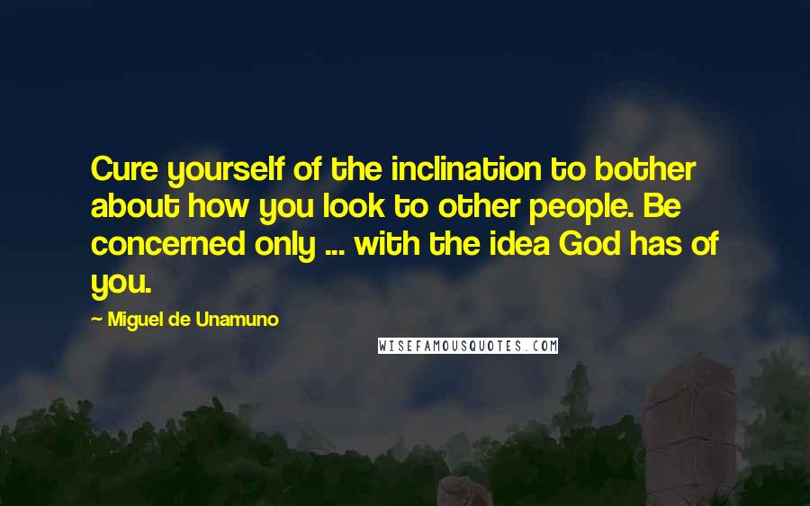 Miguel De Unamuno Quotes: Cure yourself of the inclination to bother about how you look to other people. Be concerned only ... with the idea God has of you.