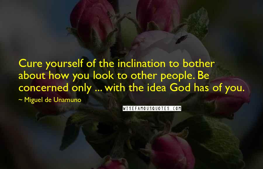 Miguel De Unamuno Quotes: Cure yourself of the inclination to bother about how you look to other people. Be concerned only ... with the idea God has of you.