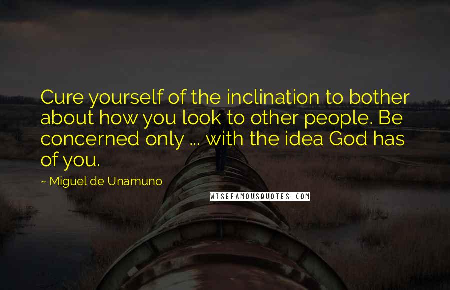 Miguel De Unamuno Quotes: Cure yourself of the inclination to bother about how you look to other people. Be concerned only ... with the idea God has of you.