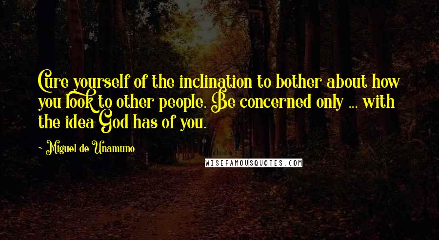 Miguel De Unamuno Quotes: Cure yourself of the inclination to bother about how you look to other people. Be concerned only ... with the idea God has of you.