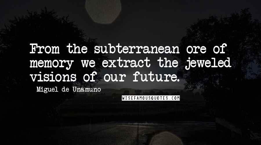Miguel De Unamuno Quotes: From the subterranean ore of memory we extract the jeweled visions of our future.