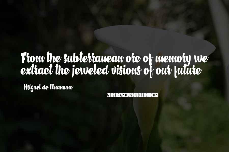 Miguel De Unamuno Quotes: From the subterranean ore of memory we extract the jeweled visions of our future.