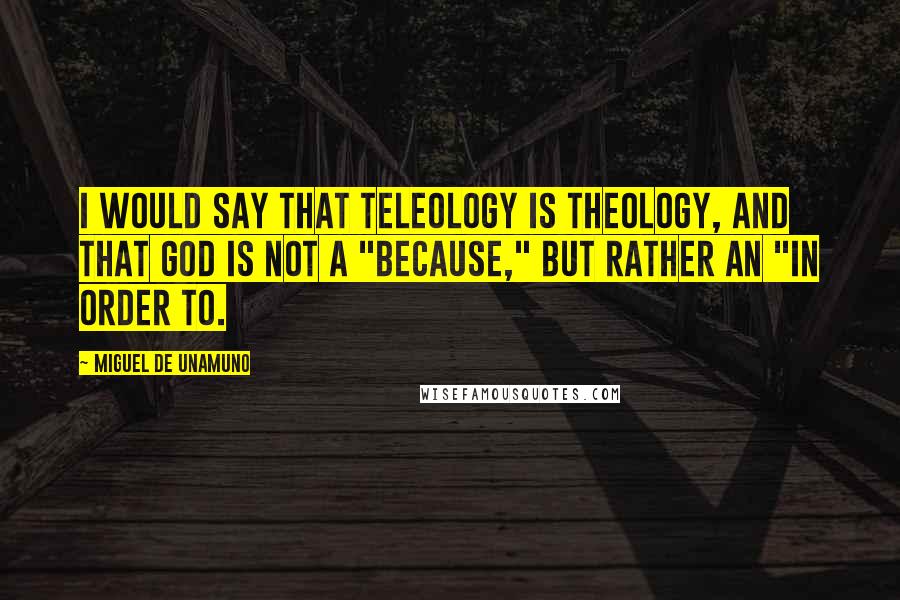 Miguel De Unamuno Quotes: I would say that teleology is theology, and that God is not a "because," but rather an "in order to.