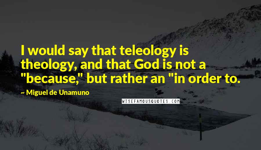 Miguel De Unamuno Quotes: I would say that teleology is theology, and that God is not a "because," but rather an "in order to.