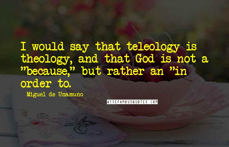 Miguel De Unamuno Quotes: I would say that teleology is theology, and that God is not a "because," but rather an "in order to.