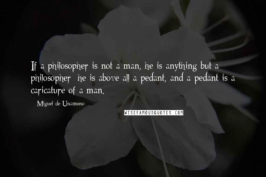 Miguel De Unamuno Quotes: If a philosopher is not a man, he is anything but a philosopher; he is above all a pedant, and a pedant is a caricature of a man.