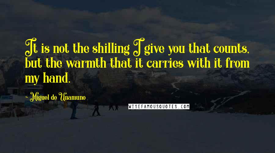 Miguel De Unamuno Quotes: It is not the shilling I give you that counts, but the warmth that it carries with it from my hand.