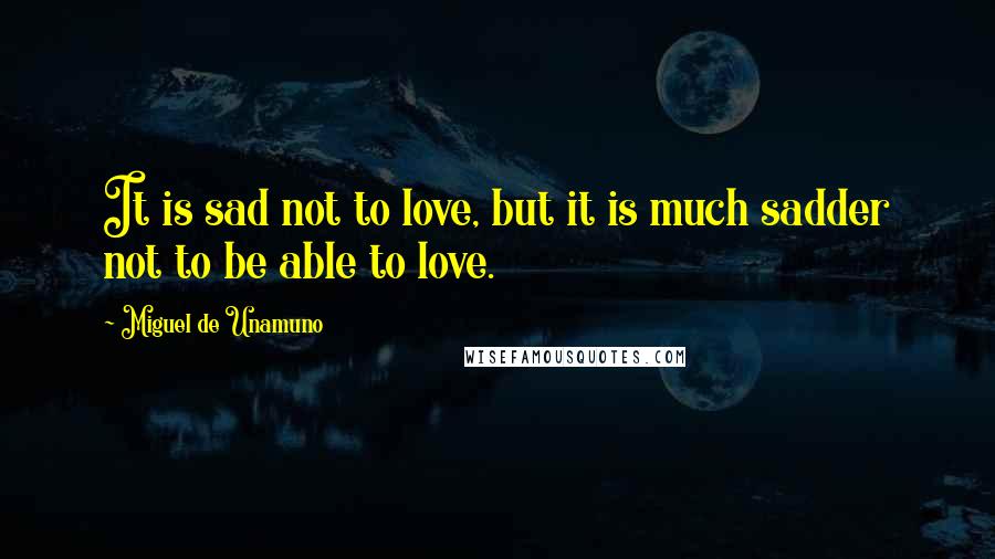 Miguel De Unamuno Quotes: It is sad not to love, but it is much sadder not to be able to love.