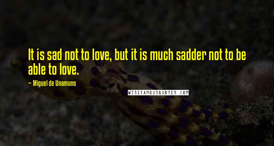 Miguel De Unamuno Quotes: It is sad not to love, but it is much sadder not to be able to love.