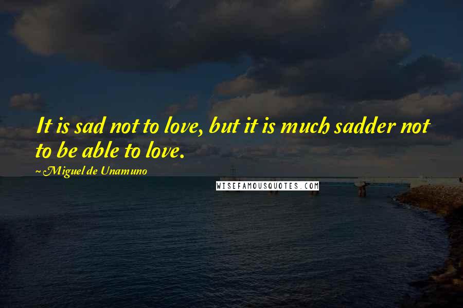 Miguel De Unamuno Quotes: It is sad not to love, but it is much sadder not to be able to love.