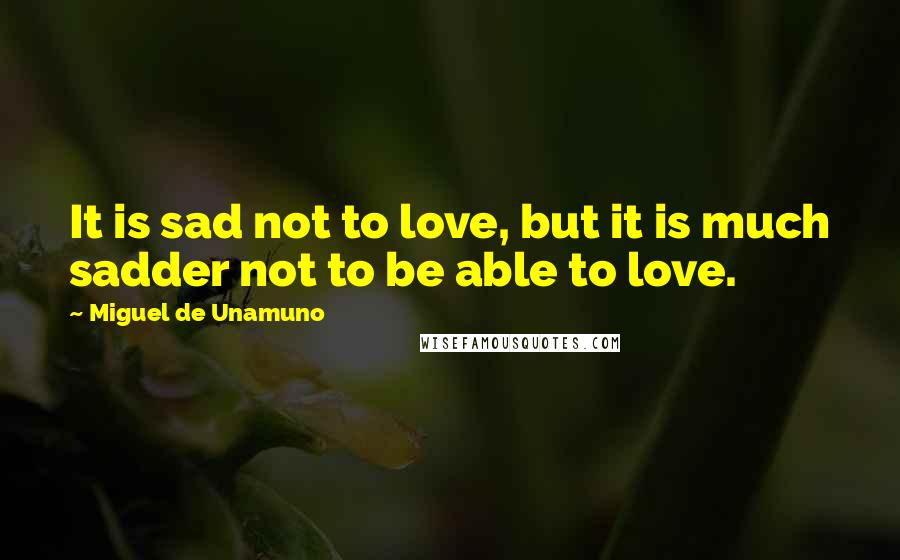 Miguel De Unamuno Quotes: It is sad not to love, but it is much sadder not to be able to love.