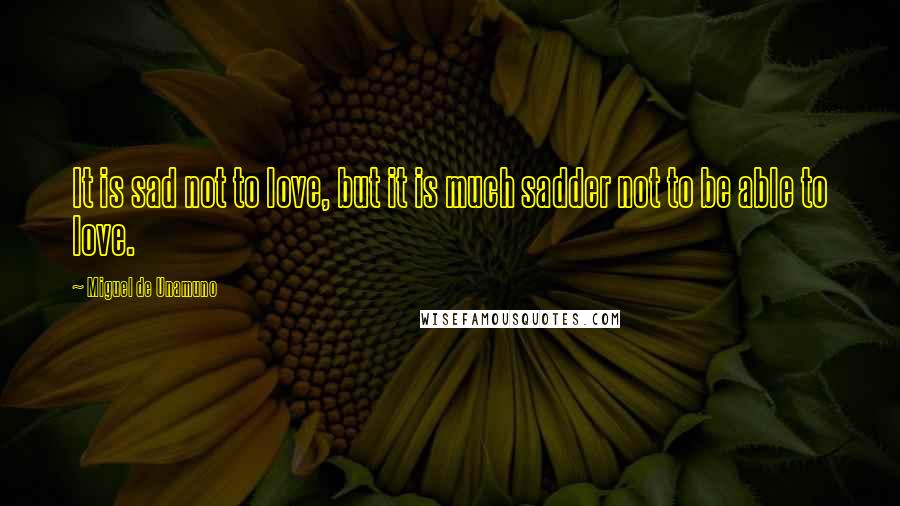 Miguel De Unamuno Quotes: It is sad not to love, but it is much sadder not to be able to love.