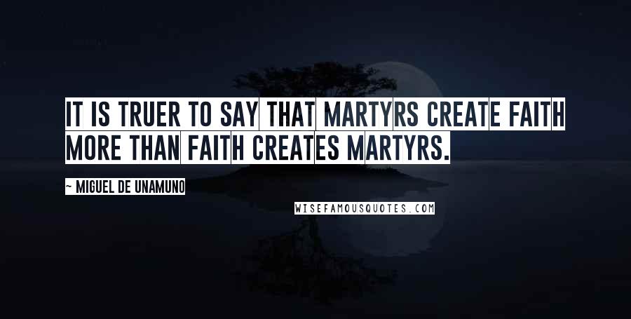 Miguel De Unamuno Quotes: It is truer to say that martyrs create faith more than faith creates martyrs.