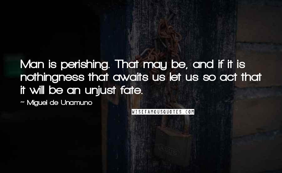 Miguel De Unamuno Quotes: Man is perishing. That may be, and if it is nothingness that awaits us let us so act that it will be an unjust fate.