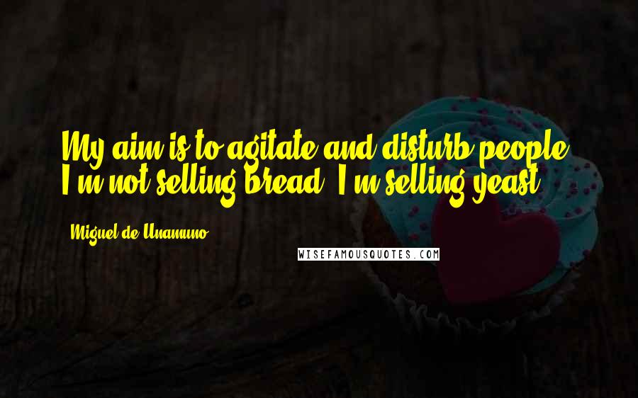 Miguel De Unamuno Quotes: My aim is to agitate and disturb people. I'm not selling bread; I'm selling yeast.